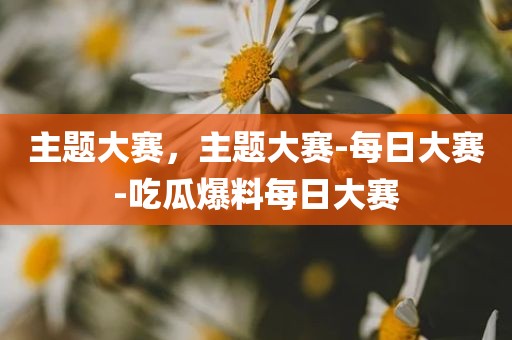 主题大赛，主题大赛-每日大赛-吃瓜爆料每日大赛