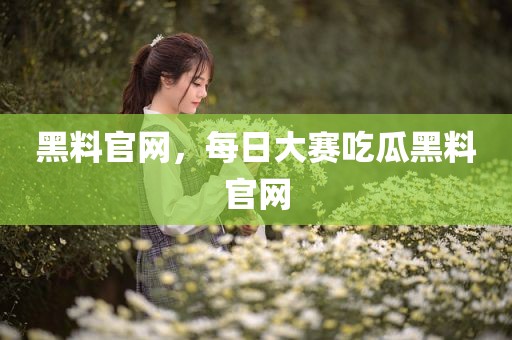 黑料官网，每日大赛吃瓜黑料官网