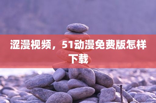涩漫视频，51动漫免费版怎样下载