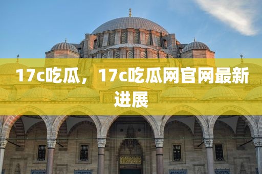 17c吃瓜，17c吃瓜网官网最新进展