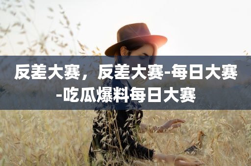 反差大赛，反差大赛-每日大赛-吃瓜爆料每日大赛