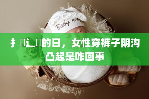 扌喿辶畐的日，女性穿裤子阴沟凸起是咋回事