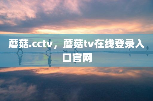 蘑菇.cctv，蘑菇tv在线登录入口官网