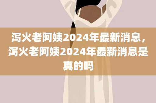 泻火老阿姨2024年最新消息，泻火老阿姨2024年最新消息是真的吗