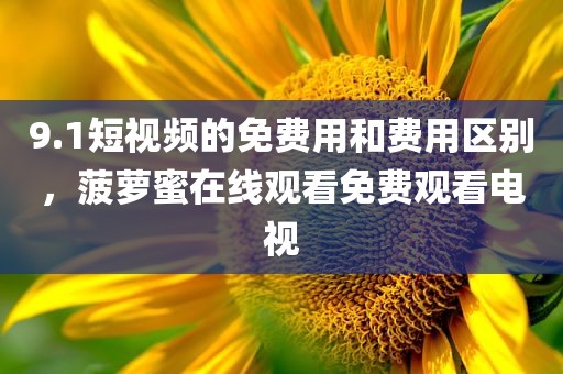 9.1短视频的免费用和费用区别，菠萝蜜在线观看免费观看电视