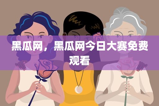 黑瓜网，黑瓜网今日大赛免费观看