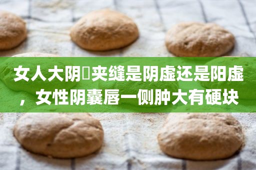 女人大阴脣夹缝是阴虚还是阳虚，女性阴囊唇一侧肿大有硬块