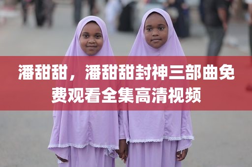 潘甜甜，潘甜甜封神三部曲免费观看全集高清视频