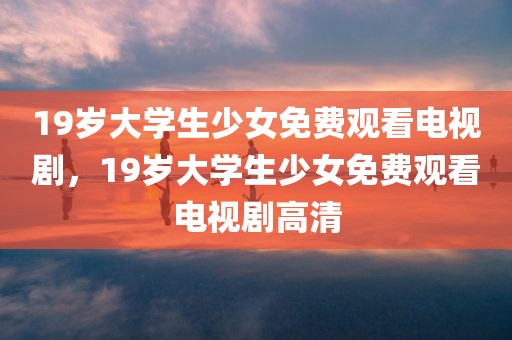 19岁大学生少女免费观看电视剧，19岁大学生少女免费观看电视剧高清