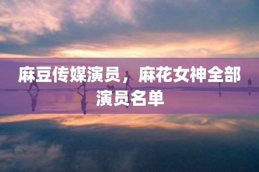 麻豆传媒演员，麻花女神全部演员名单