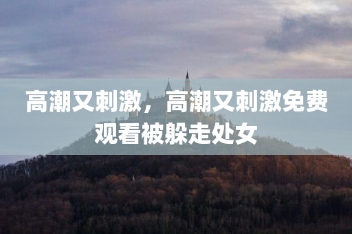 高潮又刺激，高潮又刺激免费观看被躲走处女