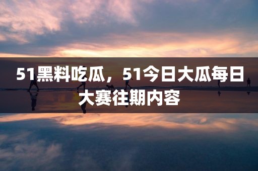 51黑料吃瓜，51今日大瓜每日大赛往期内容