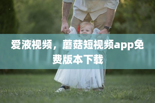 爱液视频，蘑菇短视频app免费版本下载