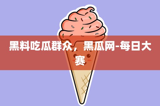 黑料吃瓜群众，黑瓜网-每日大赛