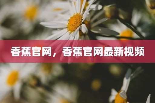 香蕉官网，香蕉官网最新视频