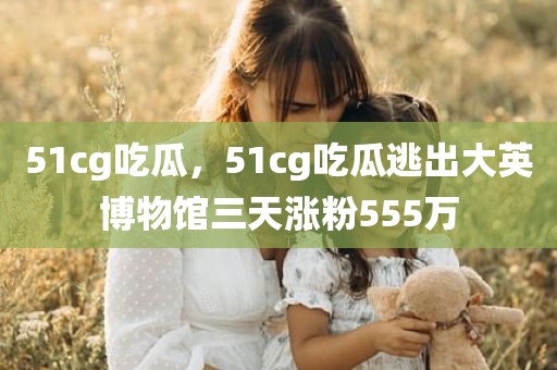 51cg吃瓜，51cg吃瓜逃出大英博物馆三天涨粉555万