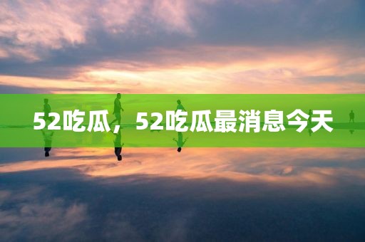52吃瓜，52吃瓜最消息今天
