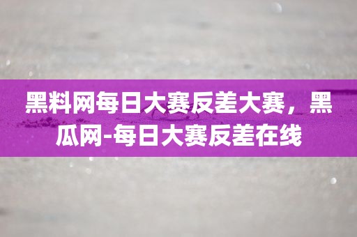 黑料网每日大赛反差大赛，黑瓜网-每日大赛反差在线