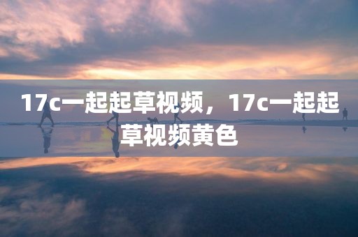 17c一起起草视频，17c一起起草视频黄色