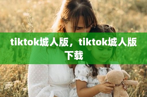 tiktok城人版，tiktok城人版下载