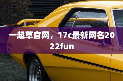 一起草官网，17c最新网名2022fun