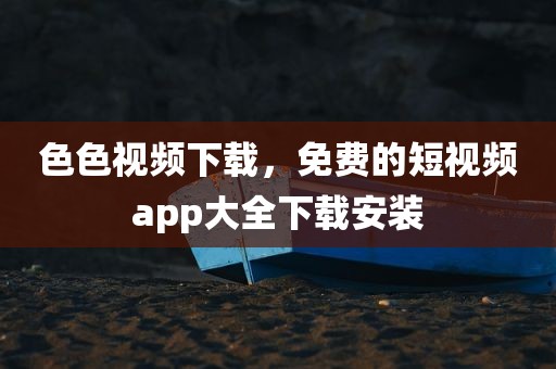 色色视频下载，免费的短视频app大全下载安装