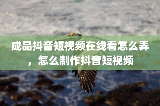成品抖音短视频在线看怎么弄，怎么制作抖音短视频
