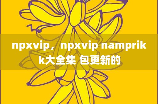 npxvip，npxvip namprikk大全集 包更新的