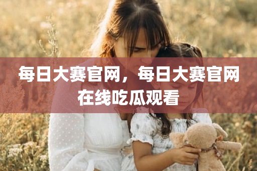 每日大赛官网，每日大赛官网在线吃瓜观看