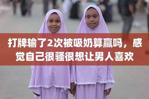 打牌输了2次被吸奶算赢吗，感觉自己很骚很想让男人喜欢