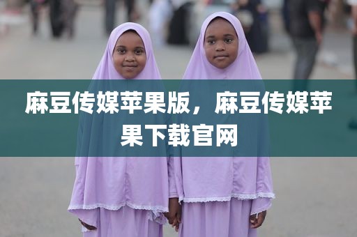 麻豆传媒苹果版，麻豆传媒苹果下载官网