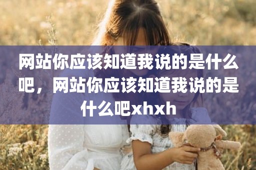 网站你应该知道我说的是什么吧，网站你应该知道我说的是什么吧xhxh