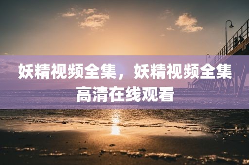 妖精视频全集，妖精视频全集高清在线观看