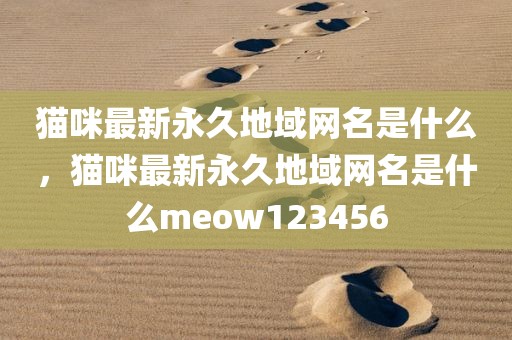 猫咪最新永久地域网名是什么，猫咪最新永久地域网名是什么meow123456