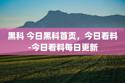 黑科 今日黑科首页，今日看料-今日看料每日更新