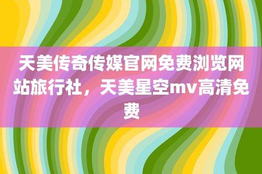 天美传奇传媒官网免费浏览网站旅行社，天美星空mv高清免费