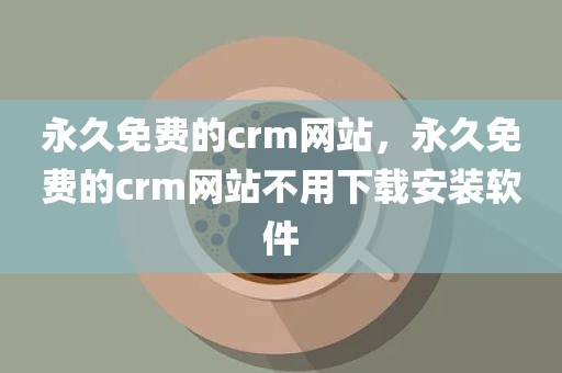 永久免费的crm网站，永久免费的crm网站不用下载安装软件