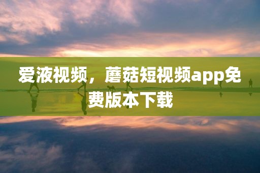 爱液视频，蘑菇短视频app免费版本下载