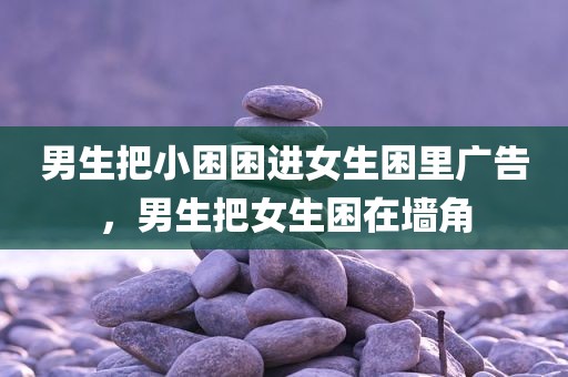 男生把小困困进女生困里广告，男生把女生困在墙角