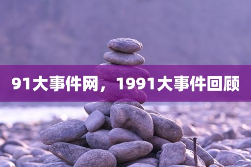 91大事件网，1991大事件回顾