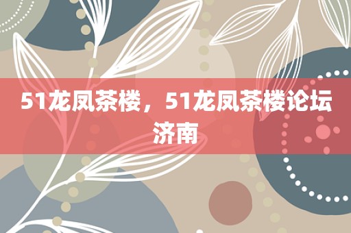 51龙凤茶楼，51龙凤茶楼论坛济南