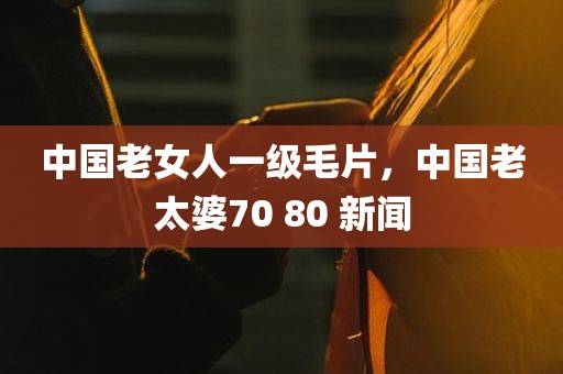 中国老女人一级毛片，中国老太婆70 80 新闻