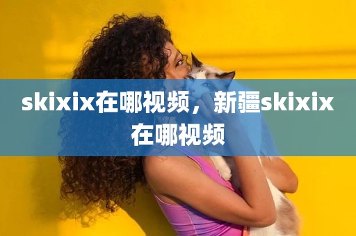 skixix在哪视频，新疆skixix在哪视频