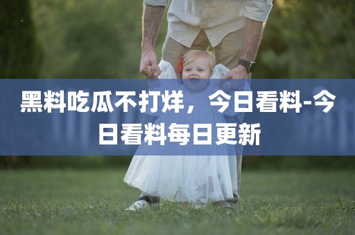 黑料吃瓜不打烊，今日看料-今日看料每日更新