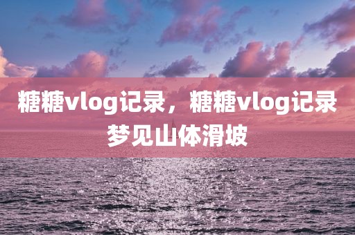 糖糖vlog记录，糖糖vlog记录梦见山体滑坡