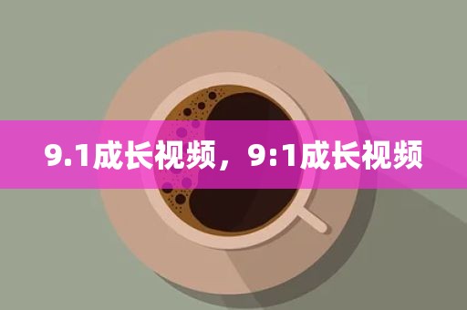 9.1成长视频，9:1成长视频