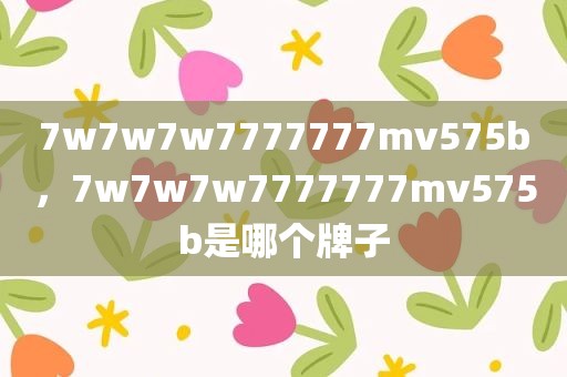 7w7w7w7777777mv575b，7w7w7w7777777mv575b是哪个牌子