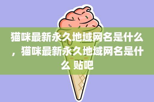 猫咪最新永久地域网名是什么，猫咪最新永久地域网名是什么 贴吧