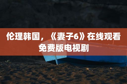 伦理韩国，《妻子6》在线观看免费版电视剧