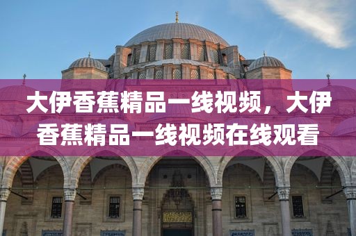 大伊香蕉精品一线视频，大伊香蕉精品一线视频在线观看